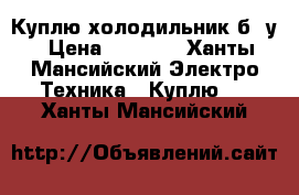 Куплю холодильник б /у › Цена ­ 3 000 - Ханты-Мансийский Электро-Техника » Куплю   . Ханты-Мансийский